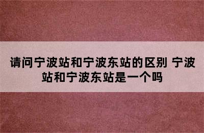 请问宁波站和宁波东站的区别 宁波站和宁波东站是一个吗